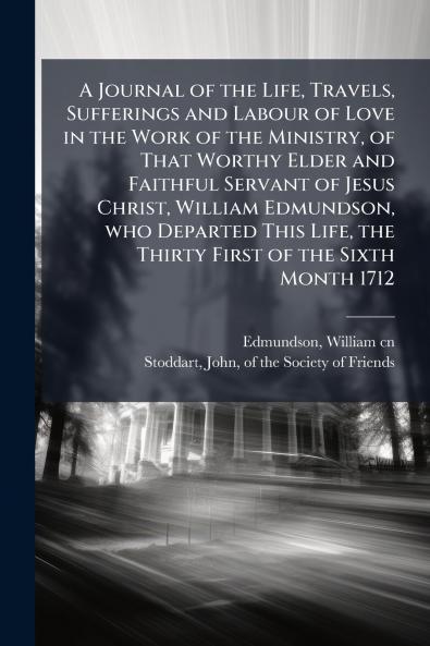 A Journal of the Life Travels Sufferings and Labour of Love in the Work of the Ministry of That Worthy Elder and Faithful Servant of Jesus Christ William Edmundson who Departed This Life the Thirty First of the Sixth Month 1712