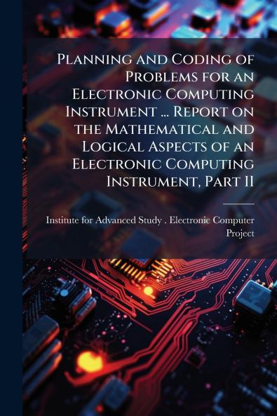 Planning and Coding of Problems for an Electronic Computing Instrument ... Report on the Mathematical and Logical Aspects of an Electronic Computing Instrument Part II