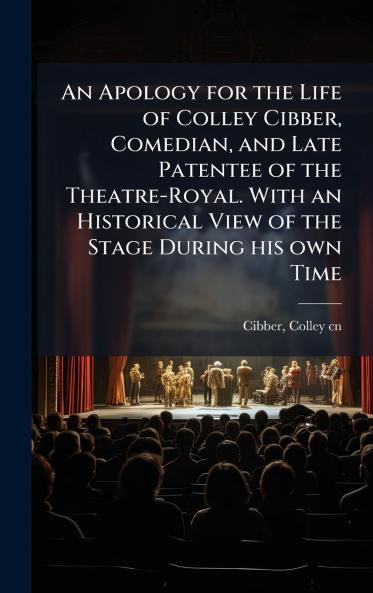 An Apology for the Life of Colley Cibber Comedian and Late Patentee of the Theatre-Royal. With an Historical View of the Stage During his own Time