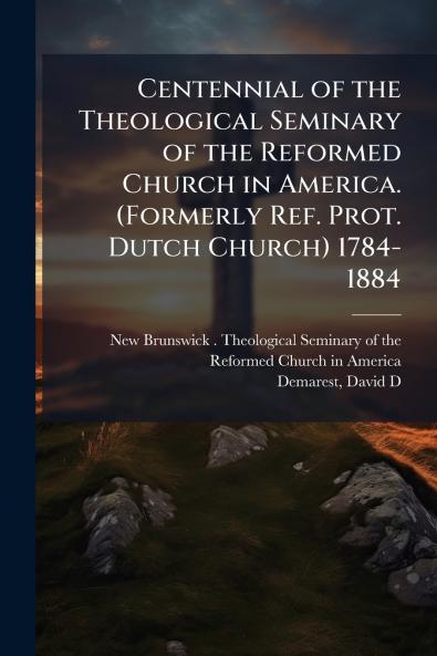 Centennial of the Theological Seminary of the Reformed Church in America. (Formerly Ref. Prot. Dutch Church) 1784-1884