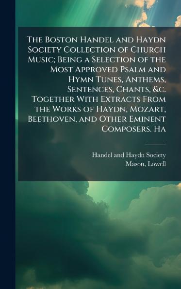The Boston Handel and Haydn Society Collection of Church Music; Being a Selection of the Most Approved Psalm and Hymn Tunes Anthems Sentences Chants &c. Together With Extracts From the Works of Haydn Mozart Beethoven and Other Eminent Composers. Ha