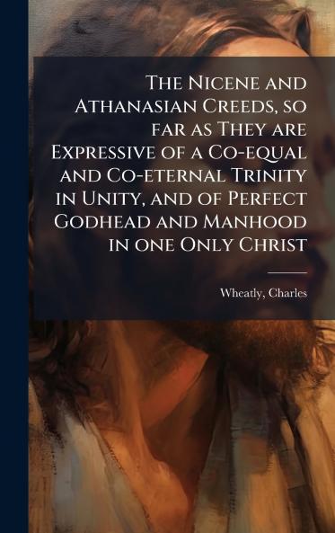 The Nicene and Athanasian Creeds so far as They are Expressive of a Co-equal and Co-eternal Trinity in Unity and of Perfect Godhead and Manhood in one Only Christ