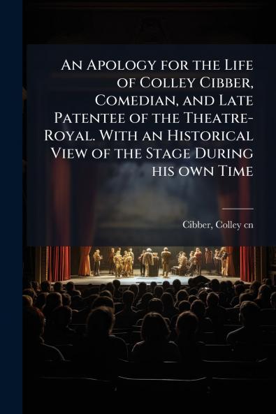 An Apology for the Life of Colley Cibber Comedian and Late Patentee of the Theatre-Royal. With an Historical View of the Stage During his own Time