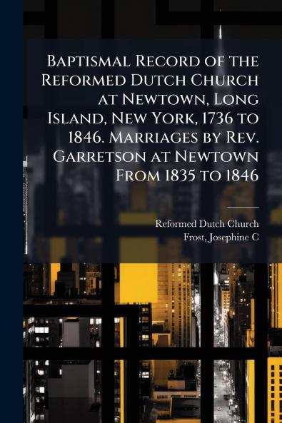 Baptismal Record of the Reformed Dutch Church at Newtown Long Island New York 1736 to 1846. Marriages by Rev. Garretson at Newtown From 1835 to 1846