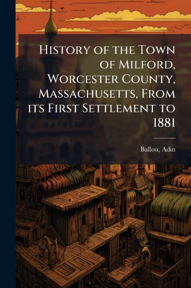 History of the Town of Milford Worcester County Massachusetts From its First Settlement to 1881