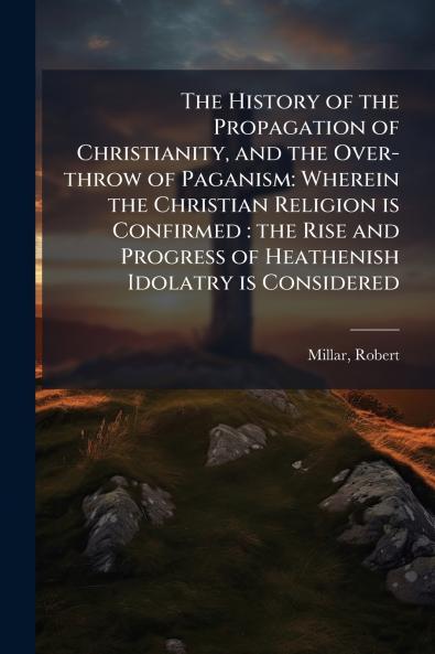 The History of the Propagation of Christianity and the Over-throw of Paganism