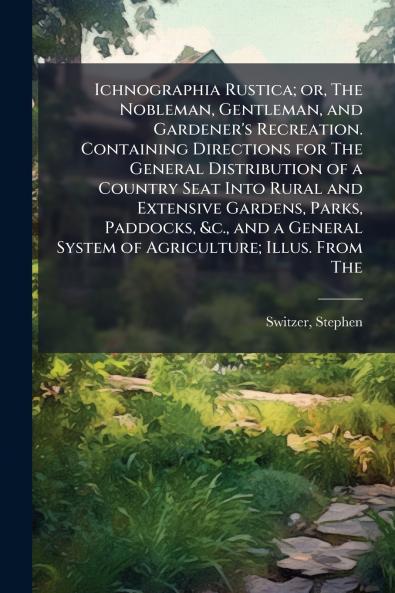 Ichnographia Rustica; or The Nobleman Gentleman and Gardener's Recreation. Containing Directions for The General Distribution of a Country Seat Into Rural and Extensive Gardens Parks Paddocks &c. and a General System of Agriculture; Illus. From The