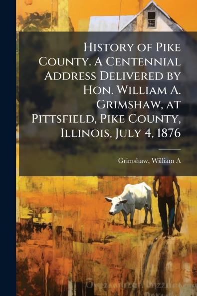 History of Pike County. A Centennial Address Delivered by Hon. William A. Grimshaw at Pittsfield Pike County Illinois July 4 1876