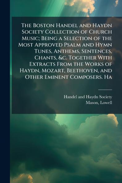 The Boston Handel and Haydn Society Collection of Church Music; Being a Selection of the Most Approved Psalm and Hymn Tunes Anthems Sentences Chants &c. Together With Extracts From the Works of Haydn Mozart Beethoven and Other Eminent Composers. Ha