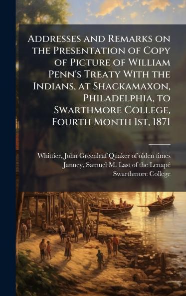 Addresses and Remarks on the Presentation of Copy of Picture of William Penn's Treaty With the Indians at Shackamaxon Philadelphia to Swarthmore College Fourth Month 1st 1871