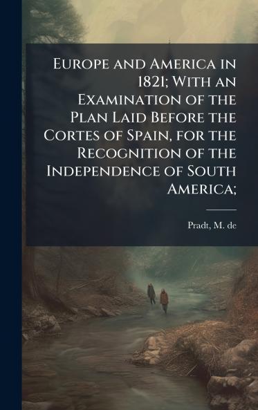 Europe and America in 1821; With an Examination of the Plan Laid Before the Cortes of Spain for the Recognition of the Independence of South America;