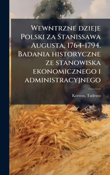 Wewntrzne dzieje Polski za Stanissawa Augusta 1764-1794. Badania historyczne ze stanowiska ekonomicznego i administracyjnego