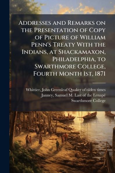 Addresses and Remarks on the Presentation of Copy of Picture of William Penn's Treaty With the Indians at Shackamaxon Philadelphia to Swarthmore College Fourth Month 1st 1871