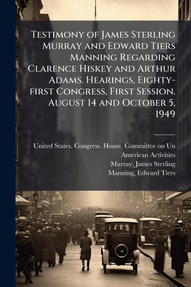 Testimony of James Sterling Murray and Edward Tiers Manning Regarding Clarence Hiskey and Arthur Adams. Hearings Eighty-first Congress First Session. August 14 and October 5 1949