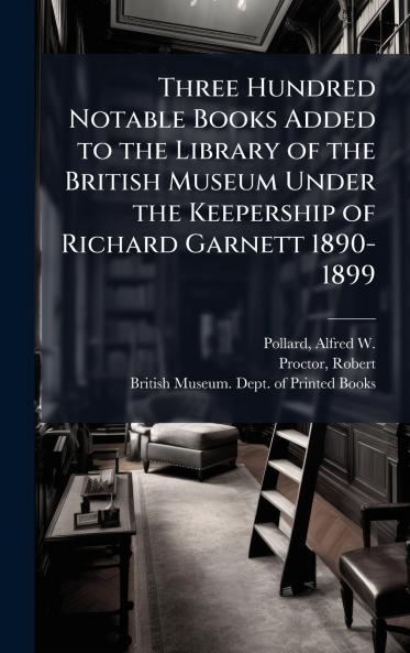 Three Hundred Notable Books Added to the Library of the British Museum Under the Keepership of Richard Garnett 1890-1899