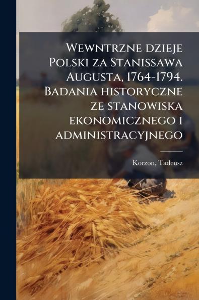 Wewntrzne dzieje Polski za Stanissawa Augusta 1764-1794. Badania historyczne ze stanowiska ekonomicznego i administracyjnego