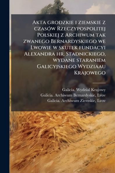 Akta grodzkie i ziemskie z czasÃ³w Rzeczypospolitej Polskiej z Archiwum tak zwanego Bernardyskiego we Lwowie w skutek fundacyi Alexandra hr. Stadnickiego wydane staraniem Galicyjskiego Wydziaau Krajowego