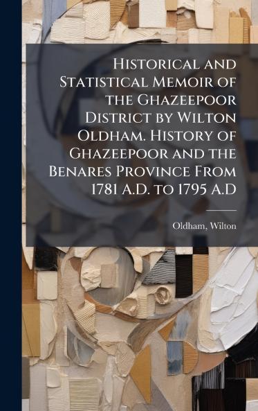 Historical and Statistical Memoir of the Ghazeepoor District by Wilton Oldham. History of Ghazeepoor and the Benares Province From 1781 A.D. to 1795 A.D