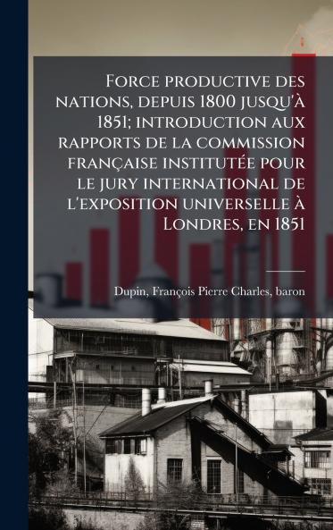 Force productive des nations depuis 1800 jusqu'Ã  1851; introduction aux rapports de la commission franÃ§aise institutÃ©e pour le jury international de l'exposition universelle Ã  Londres en 1851