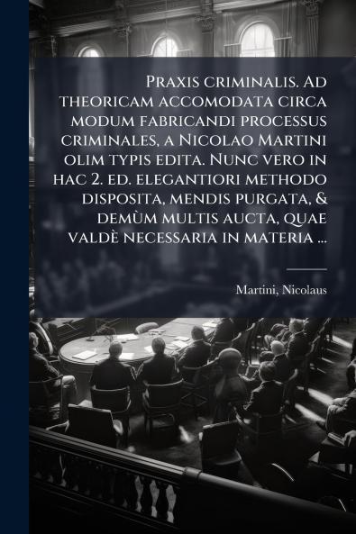 Praxis criminalis. Ad theoricam accomodata circa modum fabricandi processus criminales a Nicolao Martini olim typis edita. Nunc vero in hac 2. ed. elegantiori methodo disposita mendis purgata & demÃ¹m multis aucta quae valdÃ¨ necessaria in materia ...