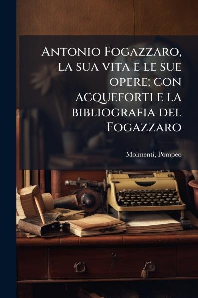 Antonio Fogazzaro la sua vita e le sue opere; con acqueforti e la bibliografia del Fogazzaro