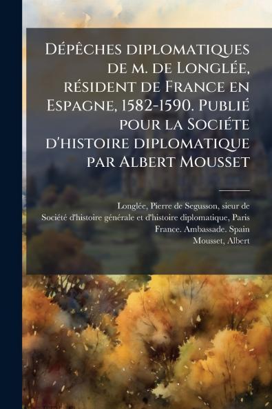 DÃ©pÃªches diplomatiques de m. de LonglÃ©e rÃ©sident de France en Espagne 1582-1590. PubliÃ© pour la SociÃ©te d'histoire diplomatique par Albert Mousset