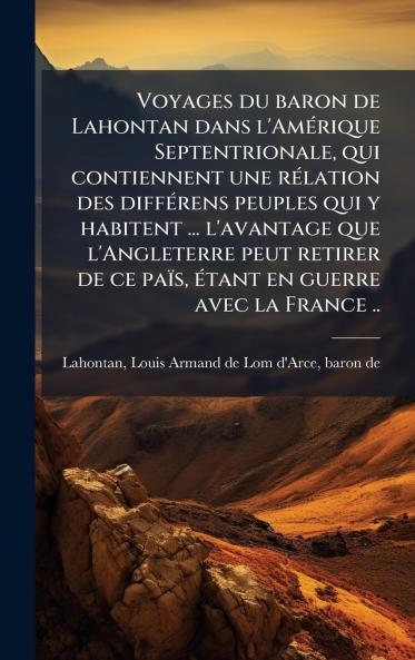 Voyages du baron de Lahontan dans l'AmÃ©rique Septentrionale qui contiennent une rÃ©lation des diffÃ©rens peuples qui y habitent ... l'avantage que l'Angleterre peut retirer de ce paÃ¯s Ã©tant en guerre avec la France ..