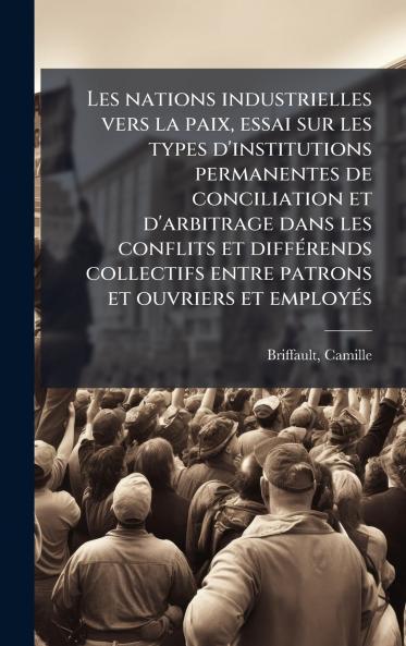 Les nations industrielles vers la paix essai sur les types d'institutions permanentes de conciliation et d'arbitrage dans les conflits et diffÃ©rends collectifs entre patrons et ouvriers et employÃ©s