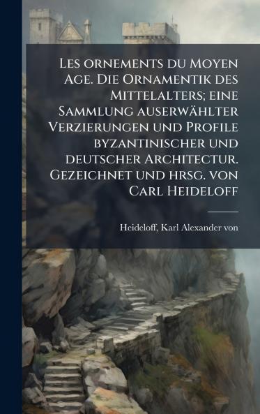 Les ornements du Moyen Age. Die Ornamentik des Mittelalters; eine Sammlung auserwÃ¤hlter Verzierungen und Profile byzantinischer und deutscher Architectur. Gezeichnet und hrsg. von Carl Heideloff