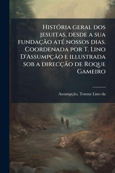 HistÃ³ria geral dos jesuitas desde a sua fundaÃ§Ã£o atÃ© nossos dias. Coordenada por T. Lino D'AssumpÃ§Ã£o e illustrada sob a direcÃ§Ã£o de Roque Gameiro
