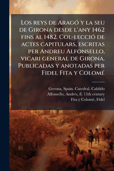 Los reys de AragÃ³ y la seu de Girona desde l'any 1462 fins al 1482. Col-lecciÃ³ de actes capitulars escritas per Andreu Alfonsello vicari general de Girona. Publicadas y anotadas per Fidel Fita y ColomÃ©
