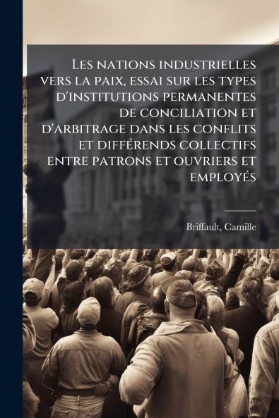 Les nations industrielles vers la paix essai sur les types d'institutions permanentes de conciliation et d'arbitrage dans les conflits et diffÃ©rends collectifs entre patrons et ouvriers et employÃ©s