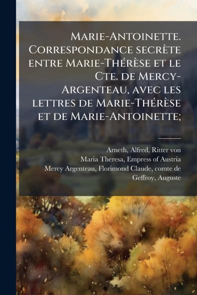 Marie-Antoinette. Correspondance secrÃ¨te entre Marie-ThÃ©rÃ¨se et le Cte. de Mercy-Argenteau avec les lettres de Marie-ThÃ©rÃ¨se et de Marie-Antoinette;