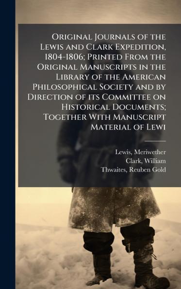 Original Journals of the Lewis and Clark Expedition 1804-1806; Printed From the Original Manuscripts in the Library of the American Philosophical Society and by Direction of its Committee on Historical Documents; Together With Manuscript Material of Lewi