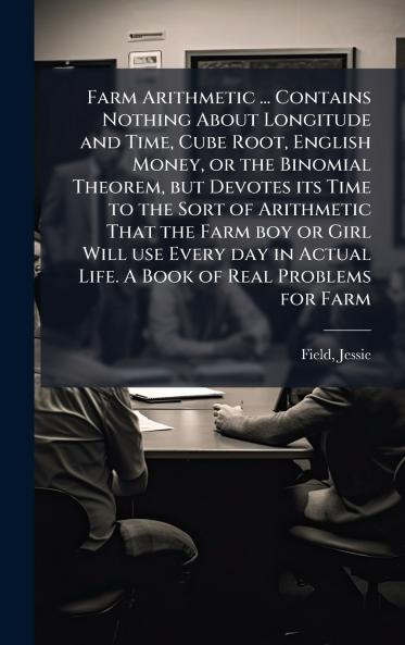 Farm Arithmetic ... Contains Nothing About Longitude and Time Cube Root English Money or the Binomial Theorem but Devotes its Time to the Sort of Arithmetic That the Farm boy or Girl Will use Every day in Actual Life. A Book of Real Problems for Farm