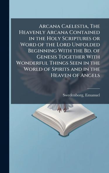 Arcana Caelestia The Heavenly Arcana Contained in the Holy Scriptures or Word of the Lord Unfolded Beginning With the Bd. of Genesis Together With Wonderful Things Seen in the World of Spirits and in the Heaven of Angels