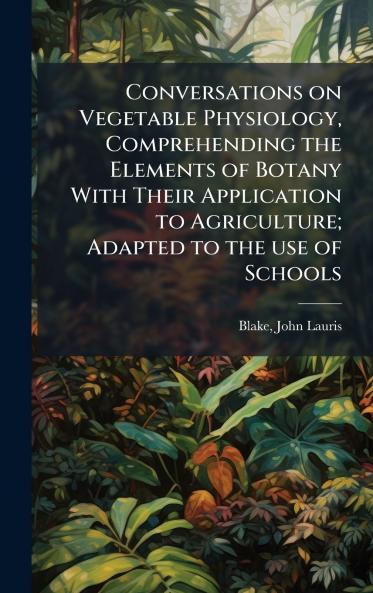 Conversations on Vegetable Physiology Comprehending the Elements of Botany With Their Application to Agriculture; Adapted to the use of Schools