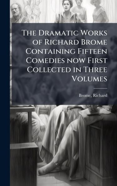 The Dramatic Works of Richard Brome Containing Fifteen Comedies now First Collected in Three Volumes