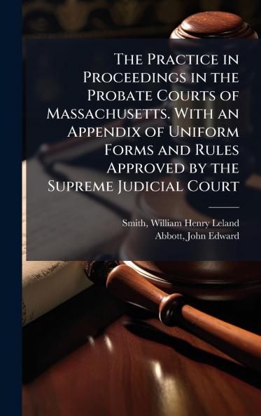 The Practice in Proceedings in the Probate Courts of Massachusetts. With an Appendix of Uniform Forms and Rules Approved by the Supreme Judicial Court