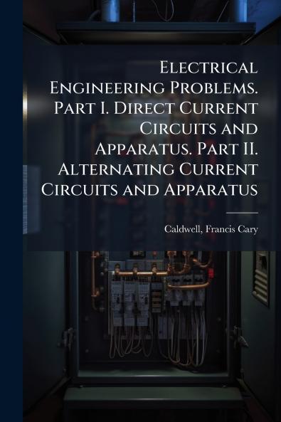 Electrical Engineering Problems. Part I. Direct Current Circuits and Apparatus. Part II. Alternating Current Circuits and Apparatus