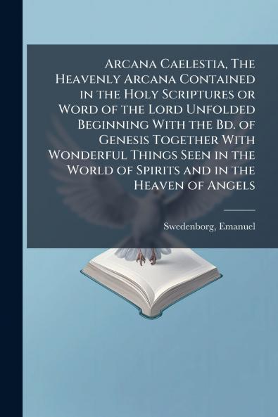 Arcana Caelestia The Heavenly Arcana Contained in the Holy Scriptures or Word of the Lord Unfolded Beginning With the Bd. of Genesis Together With Wonderful Things Seen in the World of Spirits and in the Heaven of Angels
