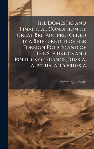 The Domestic and Financial Condition of Great Britain; pre- Ceded by a Brief Sketch of her Foreign Policy; and of the Statistics and Politics of France Russia Austria and Prussia