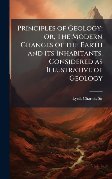 Principles of Geology; or The Modern Changes of the Earth and its Inhabitants Considered as Illustrative of Geology