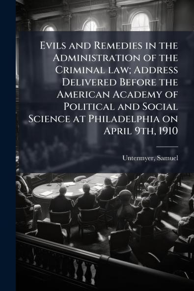 Evils and Remedies in the Administration of the Criminal law; Address Delivered Before the American Academy of Political and Social Science at Philadelphia on April 9th 1910