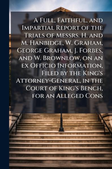 A Full Faithful and Impartial Report of the Trials of Messrs. H. and M. Hanbidge W. Graham George Graham J. Forbes and W. Brownlow on an ex Officio Information Filed by the King's Attorney-General in the Court of King's Bench for an Alleged Cons