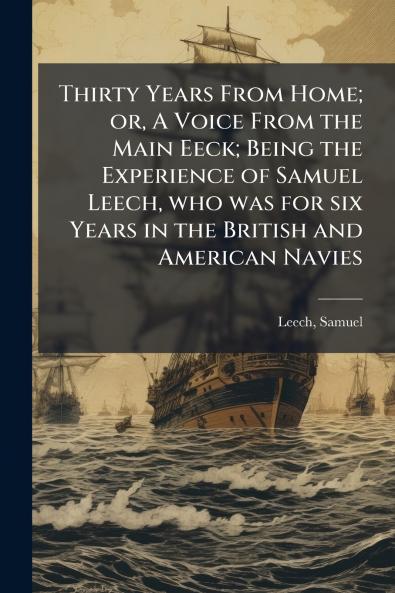 Thirty Years From Home; or A Voice From the Main Eeck; Being the Experience of Samuel Leech who was for six Years in the British and American Navies