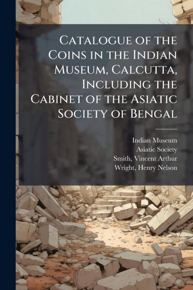 Catalogue of the Coins in the Indian Museum Calcutta Including the Cabinet of the Asiatic Society of Bengal