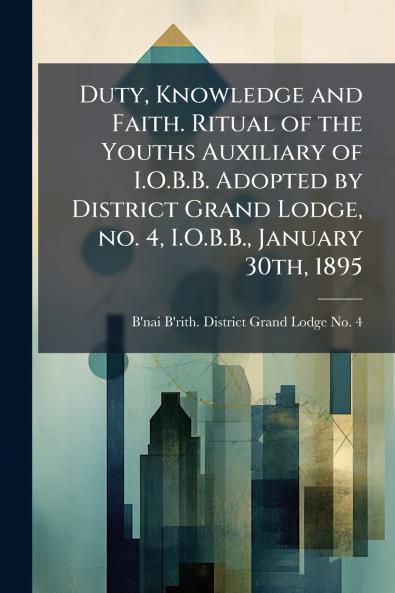 Duty Knowledge and Faith. Ritual of the Youths Auxiliary of I.O.B.B. Adopted by District Grand Lodge no. 4 I.O.B.B. January 30th 1895