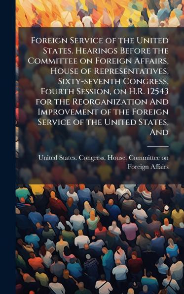 Foreign Service of the United States. Hearings Before the Committee on Foreign Affairs House of Representatives Sixty-seventh Congress Fourth Session on H.R. 12543 for the Reorganization And Improvement of the Foreign Service of the United States And