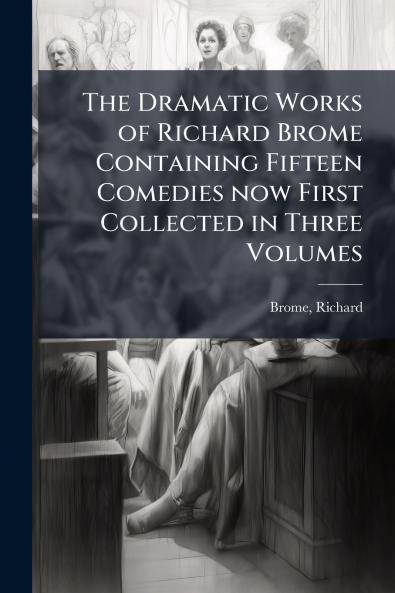 The Dramatic Works of Richard Brome Containing Fifteen Comedies now First Collected in Three Volumes